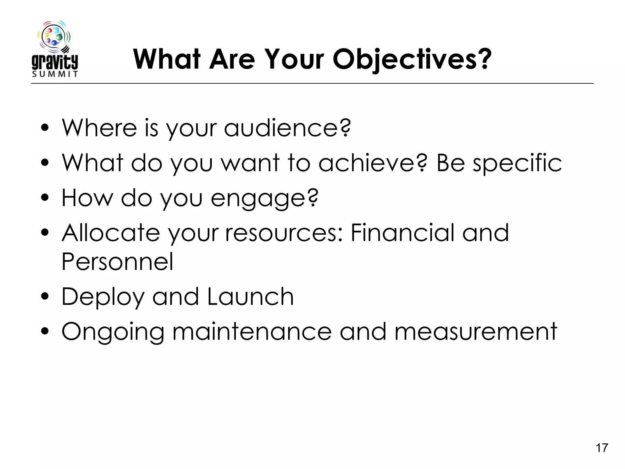 What Are Your Objectives? Where is your audience? What do you want to achieve? Be specific How do you engage? Allocate your resources: Financial and Personnel Deploy and Launch Ongoing maintenance and measurement 