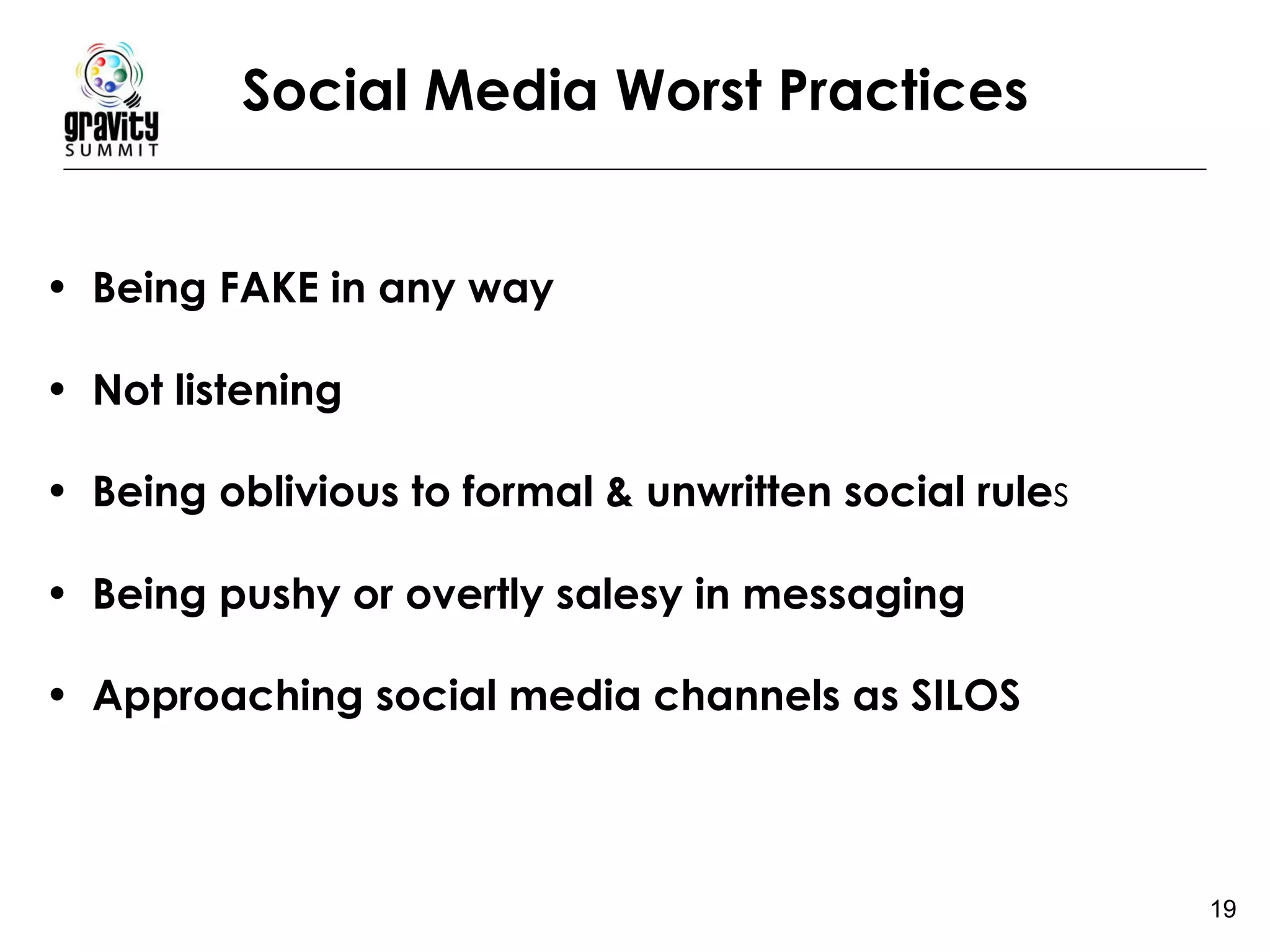 Social Media Worst Practices Being FAKE in any way Not listening Being oblivious to formal & unwritten social rule s  Being pushy or overtly salesy in messaging   Approaching social media channels as SILOS 