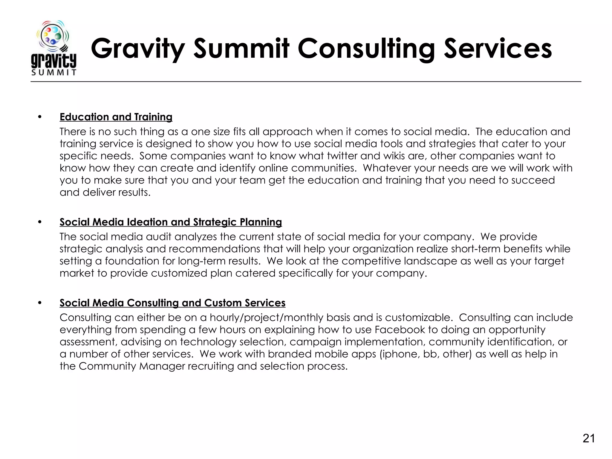Gravity Summit Consulting Services Education and Training There is no such thing as a one size fits all approach when it comes to social media.  The education and training service is designed to show you how to use social media tools and strategies that cater to your specific needs.  Some companies want to know what twitter and wikis are, other companies want to know how they can create and identify online communities.  Whatever your needs are we will work with you to make sure that you and your team get the education and training that you need to succeed and deliver results.  Social Media Ideation and Strategic Planning The social media audit analyzes the current state of social media for your company.  We provide strategic analysis and recommendations that will help your organization realize short-term benefits while setting a foundation for long-term results.  We look at the competitive landscape as well as your target market to provide customized plan catered specifically for your company.  Social Media Consulting and Custom Services Consulting can either be on a hourly/project/monthly basis and is customizable.  Consulting can include everything from spending a few hours on explaining how to use Facebook to doing an opportunity assessment, advising on technology selection, campaign implementation, community identification, or a number of other services.  We work with branded mobile apps (iphone, bb, other) as well as help in the Community Manager recruiting and selection process. 