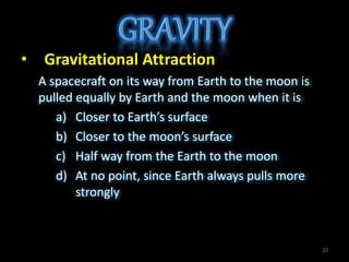 • Gravitational Attraction
A spacecraft on its way from Earth to the moon is
pulled equally by Earth and the moon when it is
a) Closer to Earth’s surface
b) Closer to the moon’s surface
c) Half way from the Earth to the moon
d) At no point, since Earth always pulls more
strongly
10
 