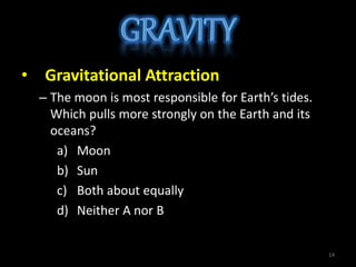 • Gravitational Attraction
– The moon is most responsible for Earth’s tides.
Which pulls more strongly on the Earth and its
oceans?
a) Moon
b) Sun
c) Both about equally
d) Neither A nor B
14
 