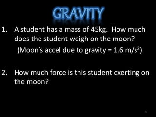 1. A student has a mass of 45kg. How much
does the student weigh on the moon?
(Moon’s accel due to gravity = 1.6 m/s2)
2. How much force is this student exerting on
the moon?
5
 