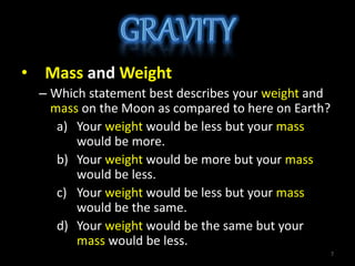 • Mass and Weight
– Which statement best describes your weight and
mass on the Moon as compared to here on Earth?
a) Your weight would be less but your mass
would be more.
b) Your weight would be more but your mass
would be less.
c) Your weight would be less but your mass
would be the same.
d) Your weight would be the same but your
mass would be less.
7
 