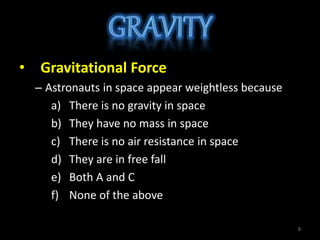 • Gravitational Force
– Astronauts in space appear weightless because
a) There is no gravity in space
b) They have no mass in space
c) There is no air resistance in space
d) They are in free fall
e) Both A and C
f) None of the above
8
 