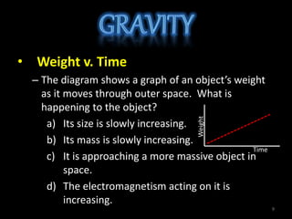 • Weight v. Time
– The diagram shows a graph of an object’s weight
as it moves through outer space. What is
happening to the object?
a) Its size is slowly increasing.
b) Its mass is slowly increasing.
c) It is approaching a more massive object in
space.
d) The electromagnetism acting on it is
increasing. Weight
Time
9
 