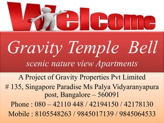 Gravity Temple Bell
scenic nature view Apartments
A Project of Gravity Properties Pvt Limited
# 135, Singapore Paradise Ms Palya Vidyaranyapura
post, Bangalore – 560091
Phone : 080 – 42110 448 / 42194150 / 42178130
Mobile : 8105548263 / 9845017139 / 9845064533
 