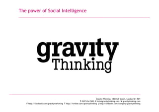 The power of Social Intelligence
Gravity Thinking, 185 Park Street, London SE1 9DY
T 0207 654 7693 E info@gravitythinking.com W gravitythinking.com
F http://facebook.com/gravitymarketing T http://twitter.com/gravitythinking L http://linkedin.com/company/gravitythinking
 