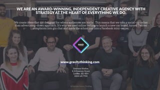@Copyright Gravity Thinking
www.gravitythinking.com
Emerson Studios,
4-8 Emerson Street,
London. SE1 9DU
0203 141 7700
WE ARE AN AWARD-WINNING, INDEPENDENT CREATIVE AGENCY WITH
STRATEGY AT THE HEART OF EVERYTHING WE DO.
We create ideas that are designed for where audiences are: social. This means that we take a social-up rather
than advertising-down approach. It’s why we used online trolling to launch a new car brand, turned Twitter
complaints into gin chat and made the school run into a Facebook mini-series.
 