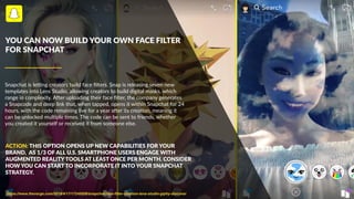 Snapchat is le/ng creators build face ﬁlters. Snap is releasing seven new
templates into Lens Studio, allowing creators to build digital masks, which
range in complexity. ABer uploading their face ﬁlter, the company generates
a Snapcode and deep link that, when tapped, opens it within Snapchat for 24
hours, with the code remaining live for a year aBer its creaDon, meaning it
can be unlocked mulDple Dmes. The code can be sent to friends, whether
you created it yourself or received it from someone else.
YOU CAN NOW BUILD YOUR OWN FACE FILTER
FOR SNAPCHAT
https://www.theverge.com/2018/4/17/17245008/snapchat-face-ﬁlter-creation-lens-studio-giphy-discover
ACTION: THIS OPTION OPENS UP NEW CAPABILITIES FOR YOUR
BRAND, AS 1/3 OF ALL U.S. SMARTPHONE USERS ENGAGE WITH
AUGMENTED REALITY TOOLS AT LEAST ONCE PER MONTH. CONSIDER
HOW YOU CAN START TO INCORPORATE IT INTO YOUR SNAPCHAT
STRATEGY.
 