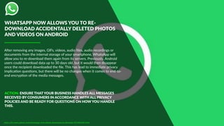 ABer removing any images, GIFs, videos, audio ﬁles, audio recordings or
documents from the internal storage of your smartphone, WhatsApp will
allow you to re-download them again from its servers. Previously, Android
users could download data up to 30 days old, but it would then disappear
once the recipient downloaded the ﬁle. This has lead to immediate privacy
implicaDon quesDons, but there will be no changes when it comes to end-to-
end encrypDon of the media messages.
https://in.news.yahoo.com/whatsapp-now-allows-download-accidentally-051405392.html
ACTION: ENSURE THAT YOUR BUSINESS HANDLES ALL MESSAGES
RECEIVED BY CONSUMERS IN ACCORDANCE WITH ALL PRIVACY
POLICIES AND BE READY FOR QUESTIONS ON HOW YOU HANDLE
THIS.
WHATSAPP NOW ALLOWS YOU TO RE-
DOWNLOAD ACCIDENTALLY DELETED PHOTOS
AND VIDEOS ON ANDROID
 