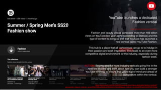 https://techcrunch.com/2019/09/05/youtube-launches-a-dedicated-fashion-vertical/?
guccounter=1&guce_referrer_us=aHR0cHM6Ly93d3cuZ29vZ2xlLmNvbS8&guce_referrer_cs=tds30RFepKOzZdRGD7Kq5g
ACTION: Be prepared for more industry verticals going live in the
next few months and think about how you can build a stronger
YouTube strategy to ensure that you're top of mind and ahead of
competitors within the vertical.
YouTube launches a dedicated
Fashion vertical
Fashion and beauty videos generated more than 169 billion
views on YouTube last year alone (according to Statista) and this
type of content is doing so well that YouTube has launched a
new vertical called YouTube Fashion.
This hub is a place that all fashionistas can go to to indulge in
their passion and seek inspiration. This leads to an even more
competitive digital environment for the industry, especially during
fashion week.
 