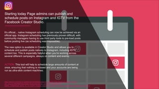 It's ofﬁcial... native Instagram scheduling can now be achieved via an
ofﬁcial app. Instagram scheduling has previously proven difﬁcult, with
community managers having to use third party tools to pre-load posts
before posting live (as scheduling was impossible).
The new option is available in Creator Studio and allows you to
schedule and publish posts natively to Instagram, including IGTV
content too. This is especially helpful when you're working across
several different campaigns, always on content and events.
https://wersm.com/how-to-publish-and-schedule-posts-to-instagram-from-facebook-creator-studio/?
utm_source=WeRSM+Newsletter+Subscribers&utm_campaign=bd66a89b76-
EMAIL_CAMPAIGN_2018_12_12_COPY_01&utm_medium=email&utm_term=0_bf593dfd9e-bd66a89b76-44449717
ACTION: This tool will help to schedule large amounts of content at
once, ensuring that nothing is missed and your accounts are being
run as ultra-slick content machines.
Starting today Page admins can publish and
schedule posts on Instagram and IGTV from the
Facebook Creator Studio.
 