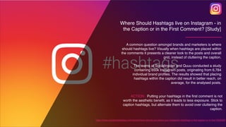 A common question amongst brands and marketers is where
should hashtags live? Visually when hashtags are placed within
the comments it presents a cleaner look to the posts and overall
grid, instead of cluttering the caption.
The teams at Socialinsider and Quuu conducted a study
containing 650k Instagram posts, originating from 6,784
individual brand proﬁles. The results showed that placing
hashtags within the caption did result in better reach, on
average, for the analysed posts.
https://www.socialmediatoday.com/news/where-should-you-place-your-instagram-hashtags-in-the-caption-or-in-the-f/562009/
ACTION: Putting your hashtags in the first comment is not
worth the aesthetic benefit, as it leads to less exposure. Stick to
caption hashtags, but alternate them to avoid over cluttering the
caption.
Where Should Hashtags live on Instagram - in
the Caption or in the First Comment? [Study]
 