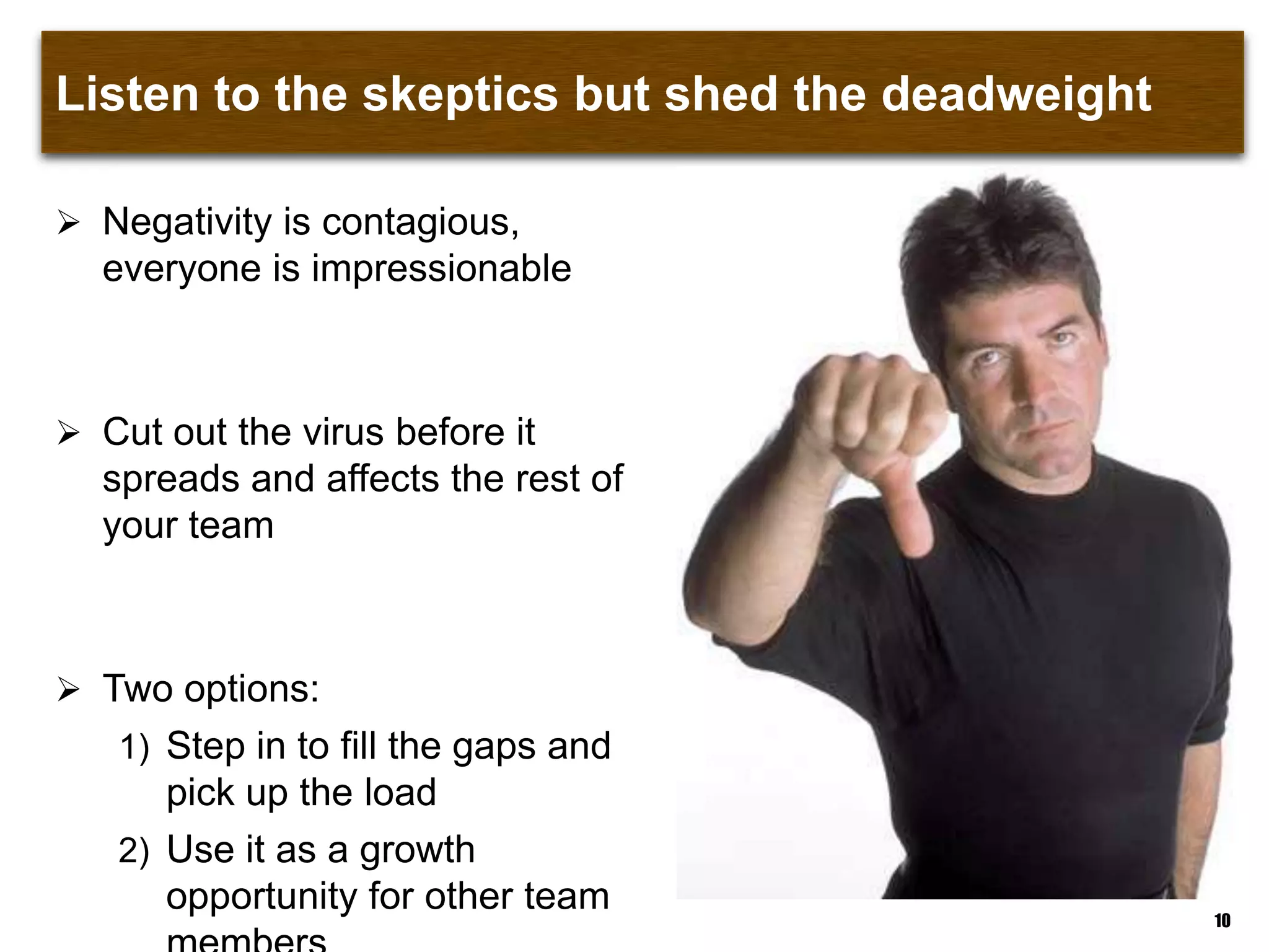 Listen to the skeptics but shed the deadweight
 Negativity is contagious,
everyone is impressionable
 Cut out the virus before it
spreads and affects the rest of
your team
 Two options:
1) Step in to fill the gaps and
pick up the load
2) Use it as a growth
opportunity for other team 10
 