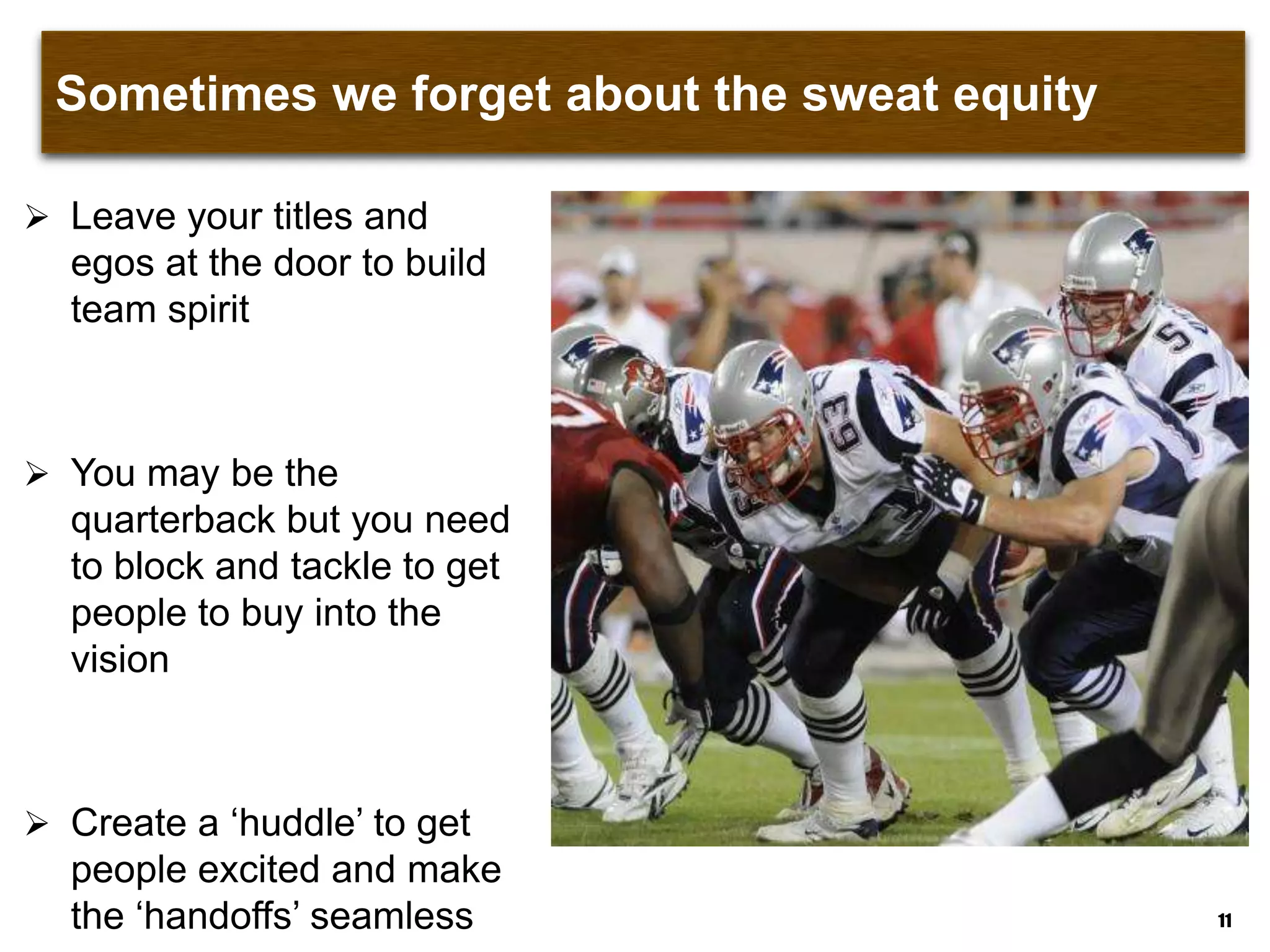 Sometimes we forget about the sweat equity
 Leave your titles and
egos at the door to build
team spirit
 You may be the
quarterback but you need
to block and tackle to get
people to buy into the
vision
 Create a „huddle‟ to get
people excited and make
the „handoffs‟ seamless 11
 