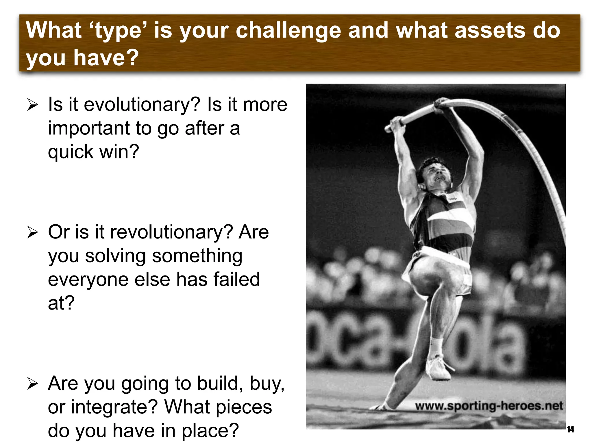 What „type‟ is your challenge and what assets do you
have?
 Is it evolutionary? Is it more
important to go after a
quick win?
 Or is it revolutionary? Are
you solving something
everyone else has failed
at?
 Are you going to build, buy,
or integrate? What pieces
do you have in place? 14
 