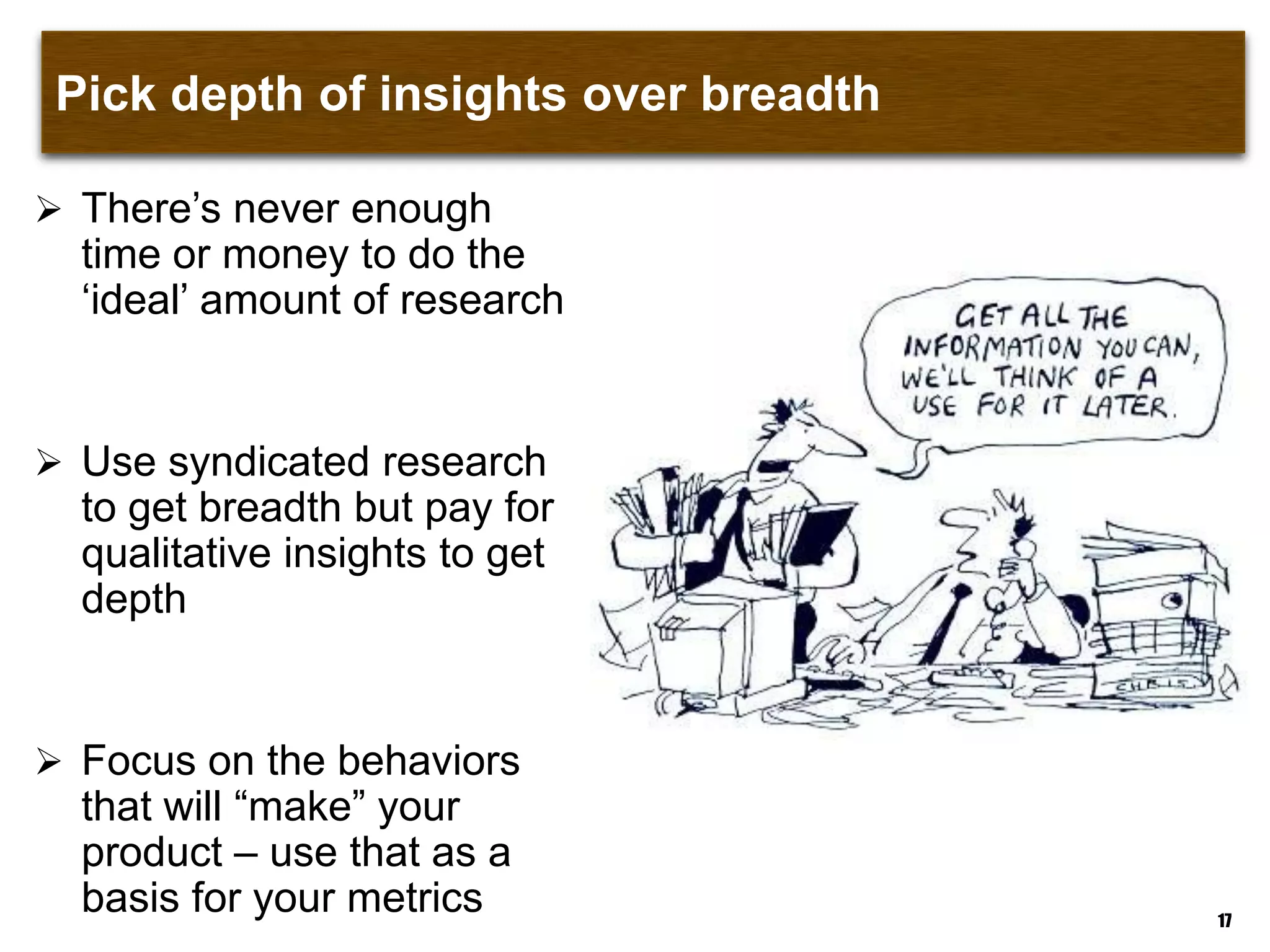 Pick depth of insights over breadth
 There‟s never enough
time or money to do the
„ideal‟ amount of research
 Use syndicated research
to get breadth but pay for
qualitative insights to get
depth
 Focus on the behaviors
that will “make” your
product – use that as a
basis for your metrics 17
 