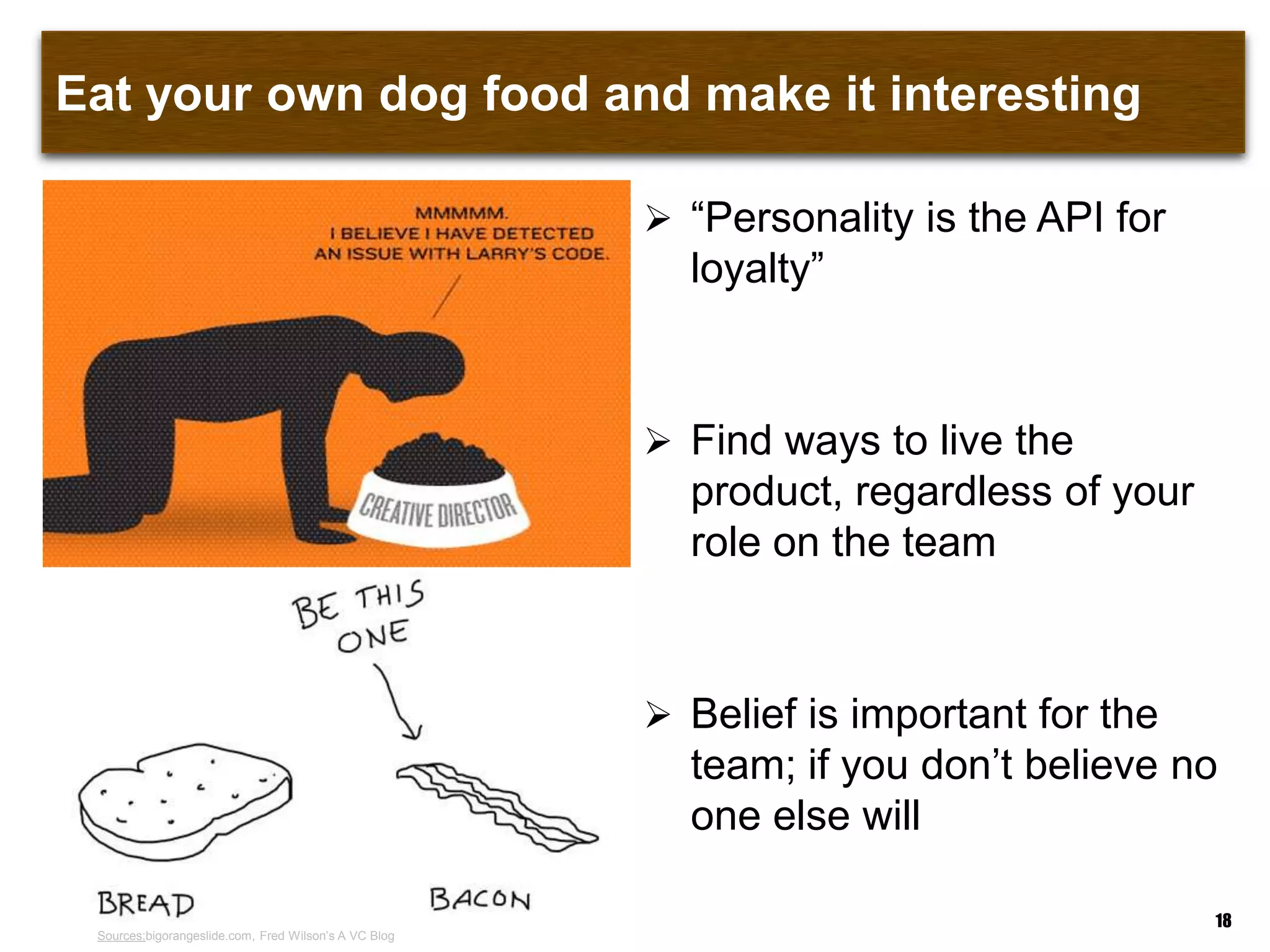 Eat your own dog food and make it interesting
18
 “Personality is the API for
loyalty”
 Find ways to live the
product, regardless of your
role on the team
 Belief is important for the
team; if you don‟t believe no
one else will
Sources:bigorangeslide.com, Fred Wilson‟s A VC Blog
 