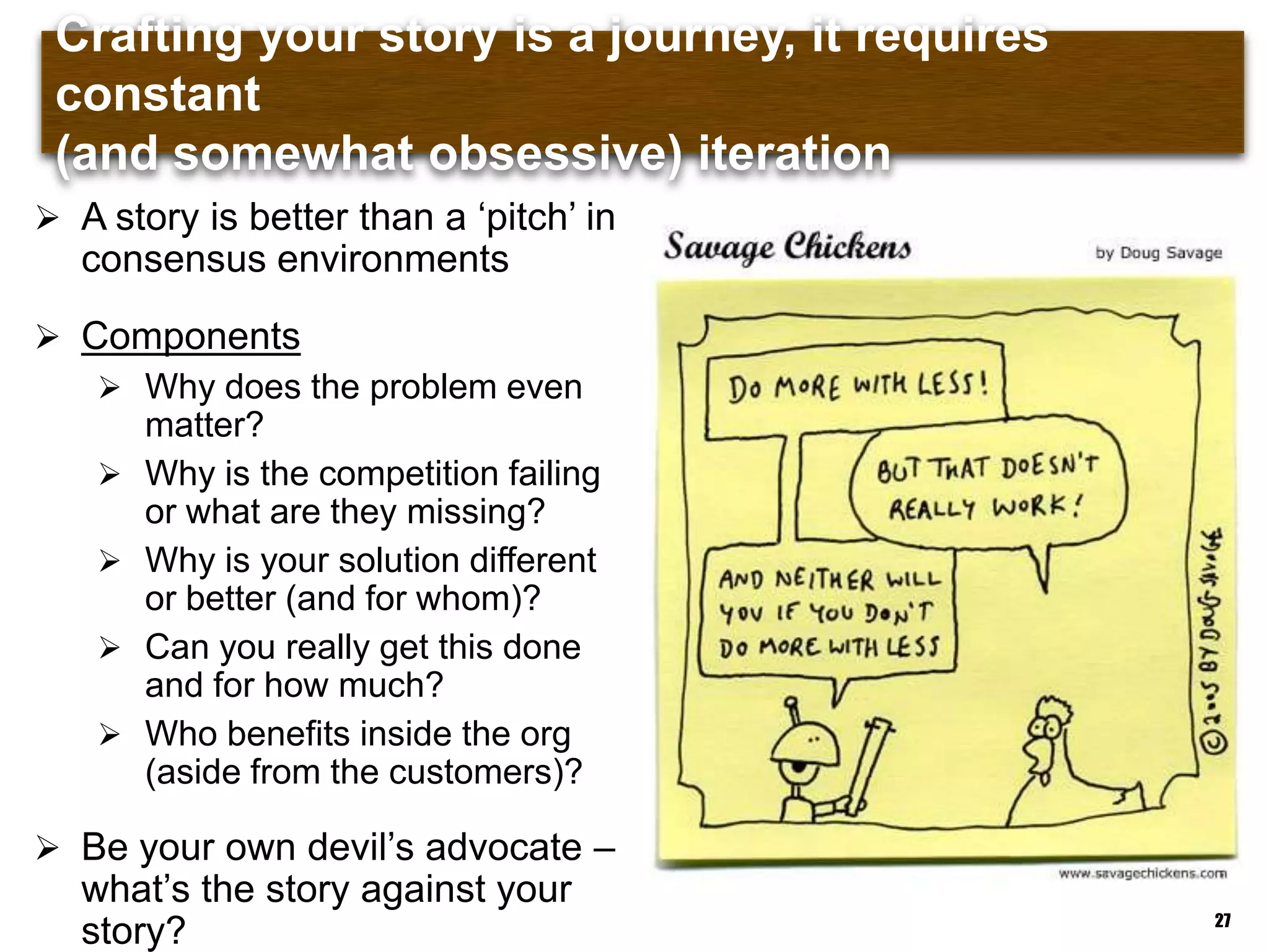 Crafting your story is a journey, it requires constant (and
somewhat obsessive) iteration
27
 A story is better than a „pitch‟ in
consensus environments
 Components
 Why does the problem even
matter?
 Why is the competition failing
or what are they missing?
 Why is your solution different
or better (and for whom)?
 Can you really get this done
and for how much?
 Who benefits inside the org
(aside from the customers)?
 Be your own devil‟s advocate –
what‟s the story against your
story?
 