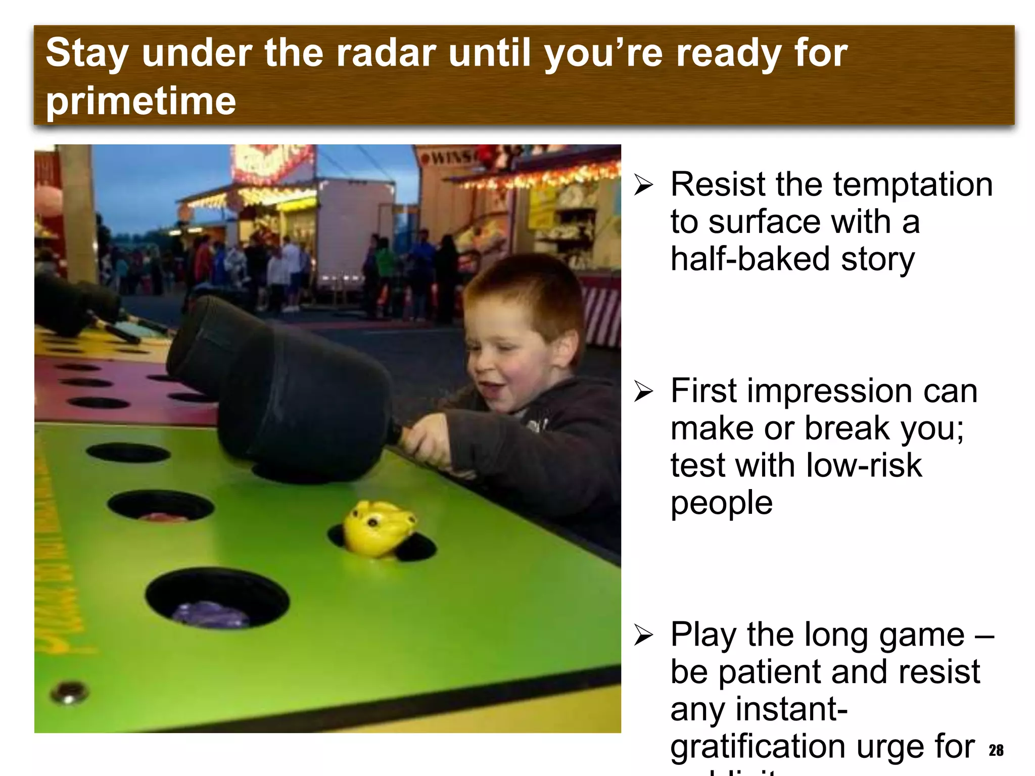 Stay under the radar until you‟re ready for primetime
 Resist the temptation
to surface with a
half-baked story
 First impression can
make or break you;
test with low-risk
people
 Play the long game –
be patient and resist
any instant-
gratification urge for 28
 