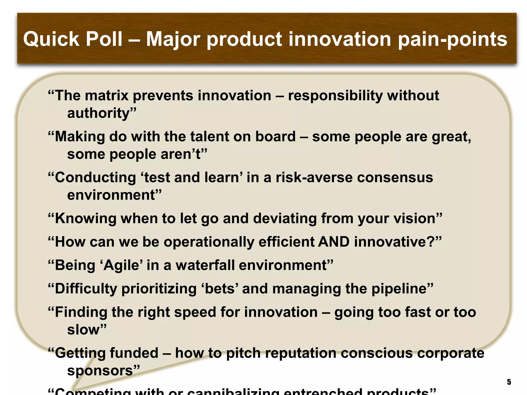 Quick Poll – Major product innovation pain-points
“The matrix prevents innovation – responsibility without authority”
“Making do with the talent on board – some people are great, some
people aren‟t”
“Conducting „test and learn‟ in a risk-averse consensus environment”
“Knowing when to let go and deviating from your vision”
“How can we be operationally efficient AND innovative?”
“Being „Agile‟ in a waterfall environment”
“Difficulty prioritizing „bets‟ and managing the pipeline”
“Finding the right speed for innovation – going too fast or too slow”
“Getting funded – how to pitch reputation conscious corporate
sponsors”
“Competing with or cannibalizing entrenched products”
5
 