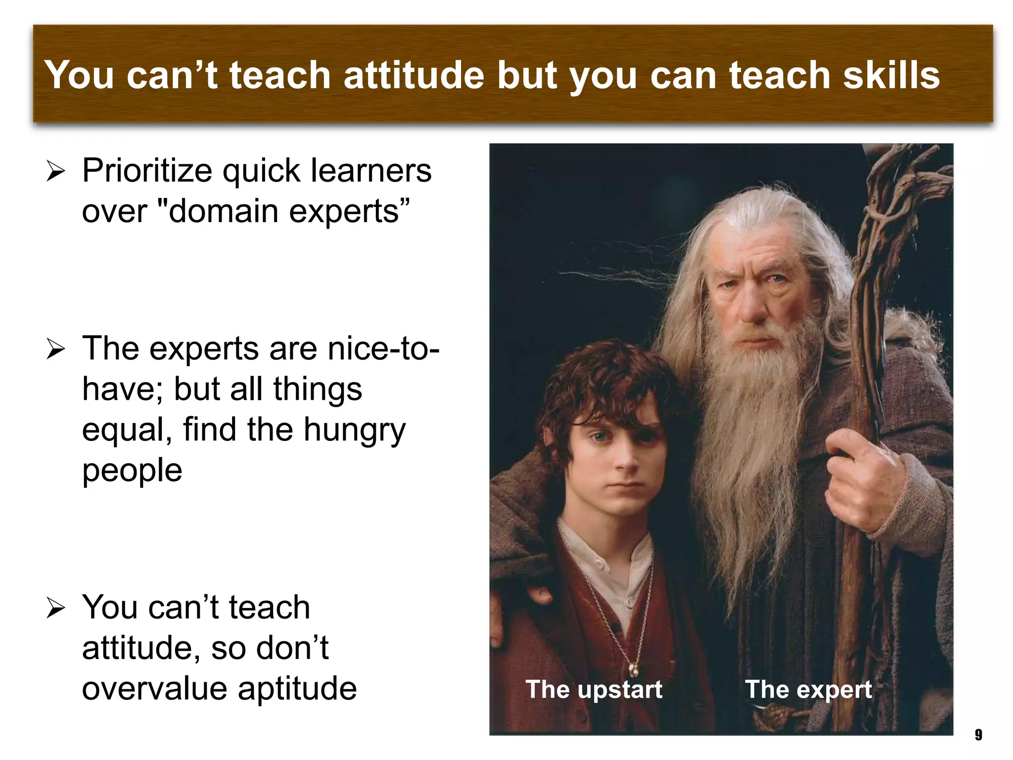 You can‟t teach attitude but you can teach skills
 Prioritize quick learners
over "domain experts”
 The experts are nice-to-
have; but all things
equal, find the hungry
people
 You can‟t teach attitude,
so don‟t overvalue
aptitude
9
The upstart The expert
 