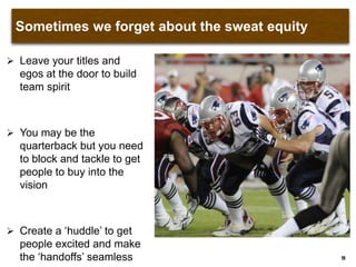 Sometimes we forget about the sweat equity
 Leave your titles and
egos at the door to build
team spirit
 You may be the
quarterback but you need
to block and tackle to get
people to buy into the
vision
 Create a „huddle‟ to get
people excited and make
the „handoffs‟ seamless 11
 