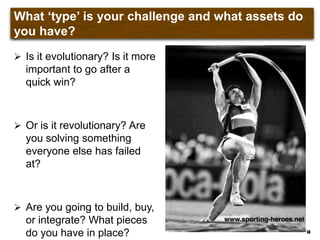 What „type‟ is your challenge and what assets do you
have?
 Is it evolutionary? Is it more
important to go after a
quick win?
 Or is it revolutionary? Are
you solving something
everyone else has failed
at?
 Are you going to build, buy,
or integrate? What pieces
do you have in place? 14
 