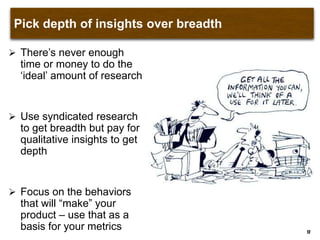 Pick depth of insights over breadth
 There‟s never enough
time or money to do the
„ideal‟ amount of research
 Use syndicated research
to get breadth but pay for
qualitative insights to get
depth
 Focus on the behaviors
that will “make” your
product – use that as a
basis for your metrics 17
 