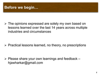 Before we begin…
 The opinions expressed are solely my own based on
lessons learned over the last 14 years across multiple
industries and circumstances
 Practical lessons learned, no theory, no prescriptions
 Please share your own learnings and feedback –
hjawharkar@gmail.com
2
 