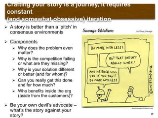 Crafting your story is a journey, it requires constant (and
somewhat obsessive) iteration
27
 A story is better than a „pitch‟ in
consensus environments
 Components
 Why does the problem even
matter?
 Why is the competition failing
or what are they missing?
 Why is your solution different
or better (and for whom)?
 Can you really get this done
and for how much?
 Who benefits inside the org
(aside from the customers)?
 Be your own devil‟s advocate –
what‟s the story against your
story?
 