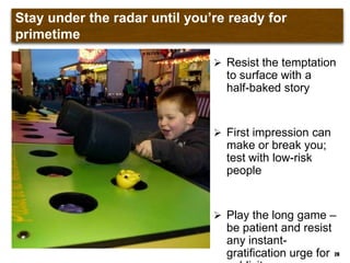 Stay under the radar until you‟re ready for primetime
 Resist the temptation
to surface with a
half-baked story
 First impression can
make or break you;
test with low-risk
people
 Play the long game –
be patient and resist
any instant-
gratification urge for 28
 