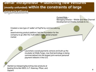 Serial „intrapreneur‟ = launching new ventures (mostly
unfunded) within the constraints of large organizations
3
Started out designing/launching new products at
leading firms like IDEO, A.T. Kearney, Pfizer, and
Sapient
Launched a social payments venture and built up the
incubator at Wells Fargo; now that technology is being
commercialized into the largest joint-venture personal
payment network in the U.S.
Created a new type of „wallet‟ at PayPal by commercializing
an
award-winning product platform; laid the foundation for the
company to go after the multi-billion dollar global prepaid
market
Current Role –
Managing Director – Mobile and New Channel
Development at Charles Schwab & Co.
 