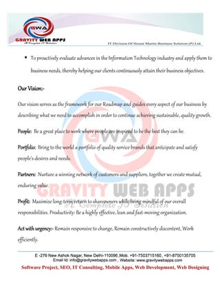  To proactively evaluate advances in the Information Technology industry and apply them to
business needs, thereby helping our clients continuously attain their business objectives.
Our Vision:-
Our vision serves as the framework for our Roadmap and guides every aspect of our business by
describing what we need to accomplish in order to continue achieving sustainable, quality growth.
People: Be a great place to work where people are inspired to be the best they can be.
Portfolio: Bring to the world a portfolio of quality service brands that anticipate and satisfy
people's desires and needs.
Partners: Nurture a winning network of customers and suppliers, together we create mutual,
enduring value.
Profit: Maximize long-term return to shareowners while being mindful of our overall
responsibilities. Productivity: Be a highly effective, lean and fast-moving organization.
Act with urgency:- Remain responsive to change, Remain constructively discontent, Work
efficiently.
 