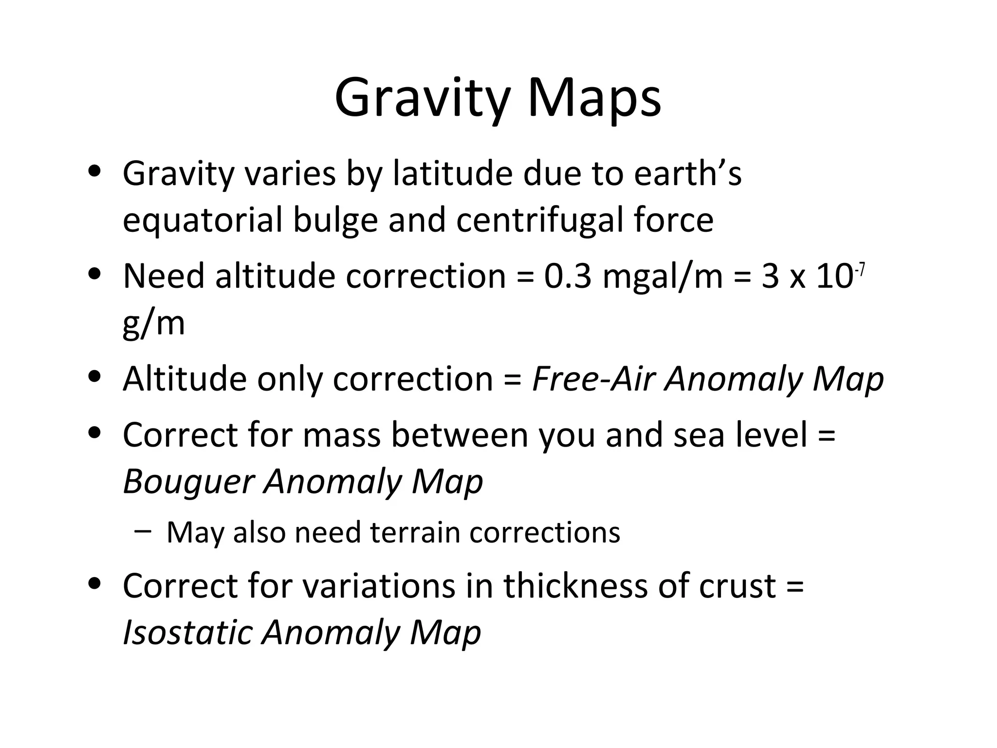 Gravity Maps
• Gravity varies by latitude due to earth’s
equatorial bulge and centrifugal force
• Need altitude correction = 0.3 mgal/m = 3 x 10-7
g/m
• Altitude only correction = Free-Air Anomaly Map
• Correct for mass between you and sea level =
Bouguer Anomaly Map
– May also need terrain corrections
• Correct for variations in thickness of crust =
Isostatic Anomaly Map
 