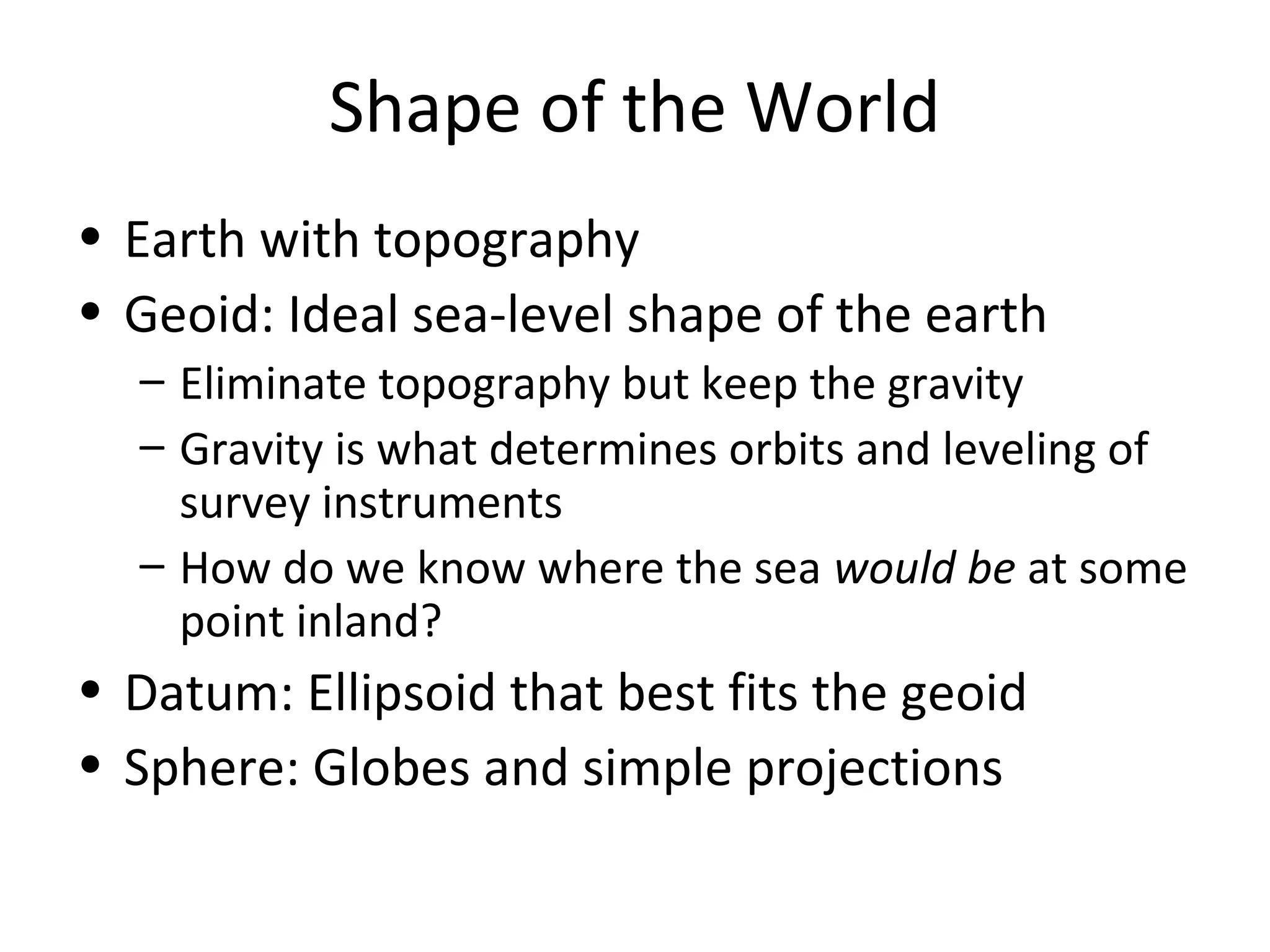 Shape of the World
• Earth with topography
• Geoid: Ideal sea-level shape of the earth
– Eliminate topography but keep the gravity
– Gravity is what determines orbits and leveling of
survey instruments
– How do we know where the sea would be at some
point inland?
• Datum: Ellipsoid that best fits the geoid
• Sphere: Globes and simple projections
 