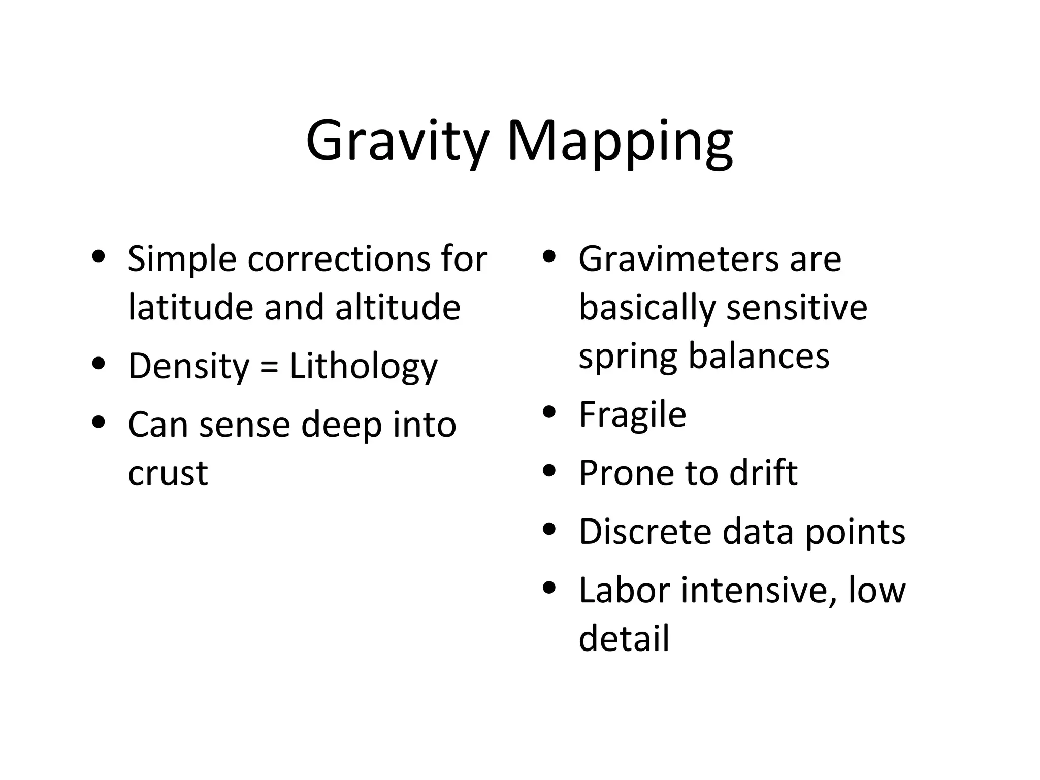 Gravity Mapping
• Simple corrections for
latitude and altitude
• Density = Lithology
• Can sense deep into
crust
• Gravimeters are
basically sensitive
spring balances
• Fragile
• Prone to drift
• Discrete data points
• Labor intensive, low
detail
 