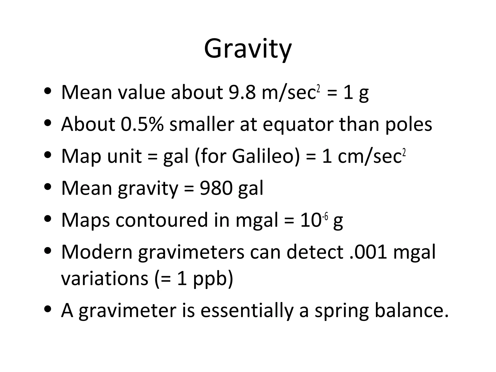 Gravity
• Mean value about 9.8 m/sec2
= 1 g
• About 0.5% smaller at equator than poles
• Map unit = gal (for Galileo) = 1 cm/sec2
• Mean gravity = 980 gal
• Maps contoured in mgal = 10-6
g
• Modern gravimeters can detect .001 mgal
variations (= 1 ppb)
• A gravimeter is essentially a spring balance.
 