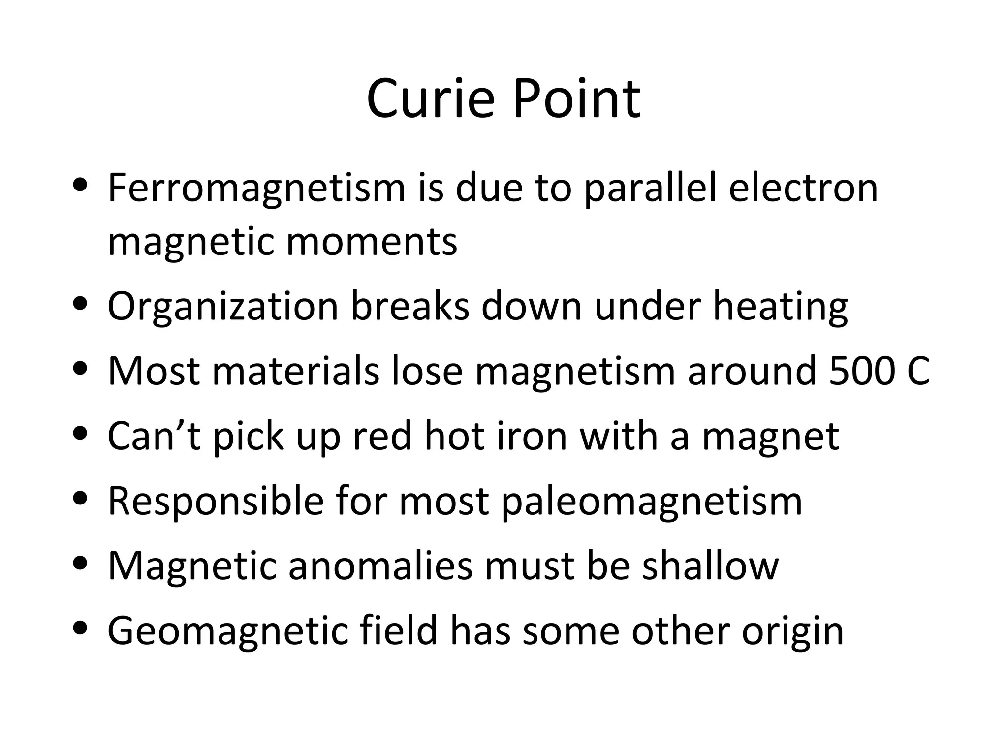 Curie Point
• Ferromagnetism is due to parallel electron
magnetic moments
• Organization breaks down under heating
• Most materials lose magnetism around 500 C
• Can’t pick up red hot iron with a magnet
• Responsible for most paleomagnetism
• Magnetic anomalies must be shallow
• Geomagnetic field has some other origin
 