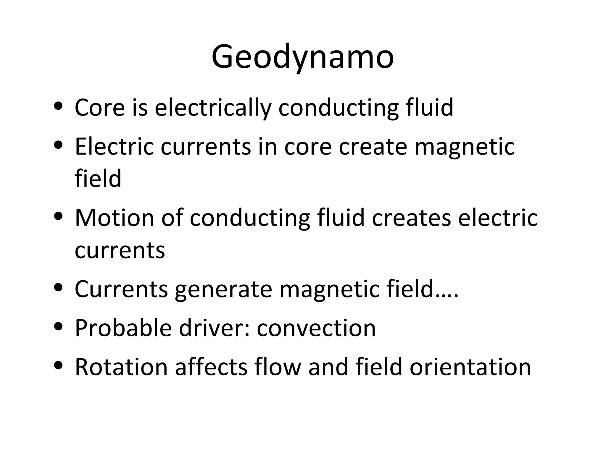 Geodynamo
• Core is electrically conducting fluid
• Electric currents in core create magnetic
field
• Motion of conducting fluid creates electric
currents
• Currents generate magnetic field….
• Probable driver: convection
• Rotation affects flow and field orientation
 