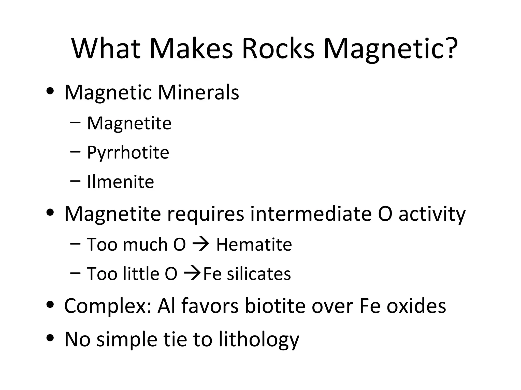 What Makes Rocks Magnetic?
• Magnetic Minerals
– Magnetite
– Pyrrhotite
– Ilmenite
• Magnetite requires intermediate O activity
– Too much O  Hematite
– Too little O Fe silicates
• Complex: Al favors biotite over Fe oxides
• No simple tie to lithology
 