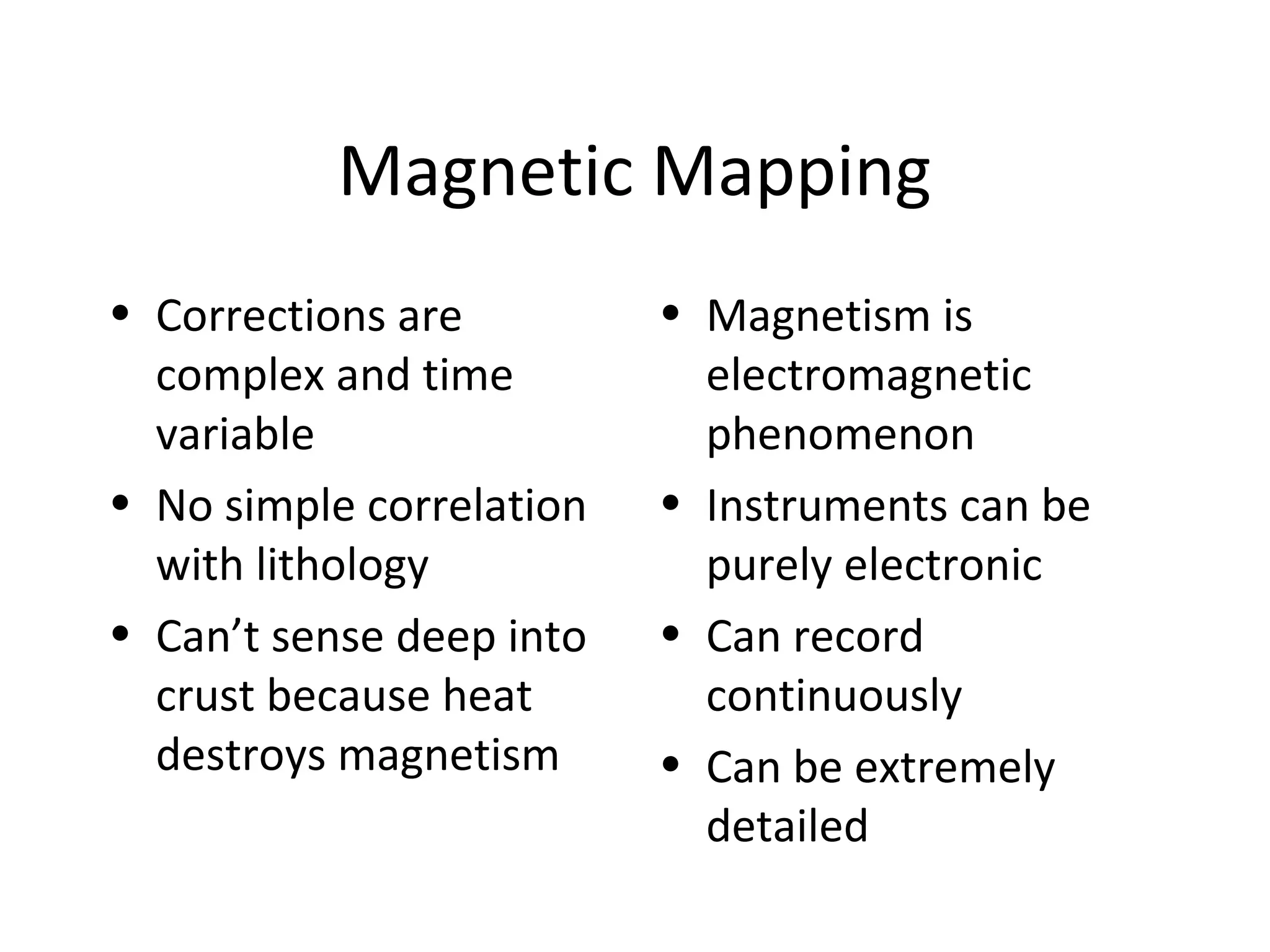 Magnetic Mapping
• Corrections are
complex and time
variable
• No simple correlation
with lithology
• Can’t sense deep into
crust because heat
destroys magnetism
• Magnetism is
electromagnetic
phenomenon
• Instruments can be
purely electronic
• Can record
continuously
• Can be extremely
detailed
 