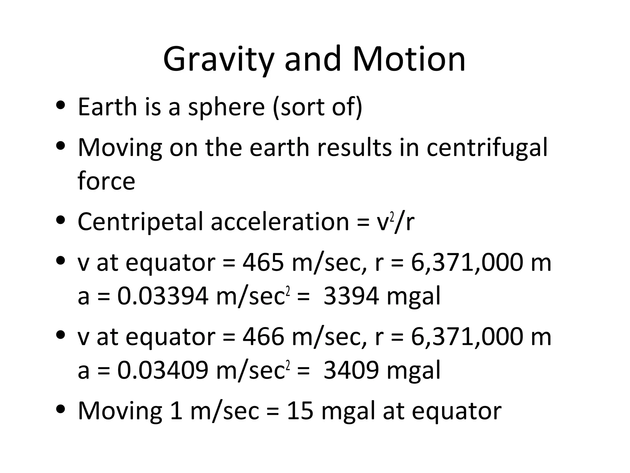 Gravity and Motion
• Earth is a sphere (sort of)
• Moving on the earth results in centrifugal
force
• Centripetal acceleration = v2
/r
• v at equator = 465 m/sec, r = 6,371,000 m
a = 0.03394 m/sec2
= 3394 mgal
• v at equator = 466 m/sec, r = 6,371,000 m
a = 0.03409 m/sec2
= 3409 mgal
• Moving 1 m/sec = 15 mgal at equator
 