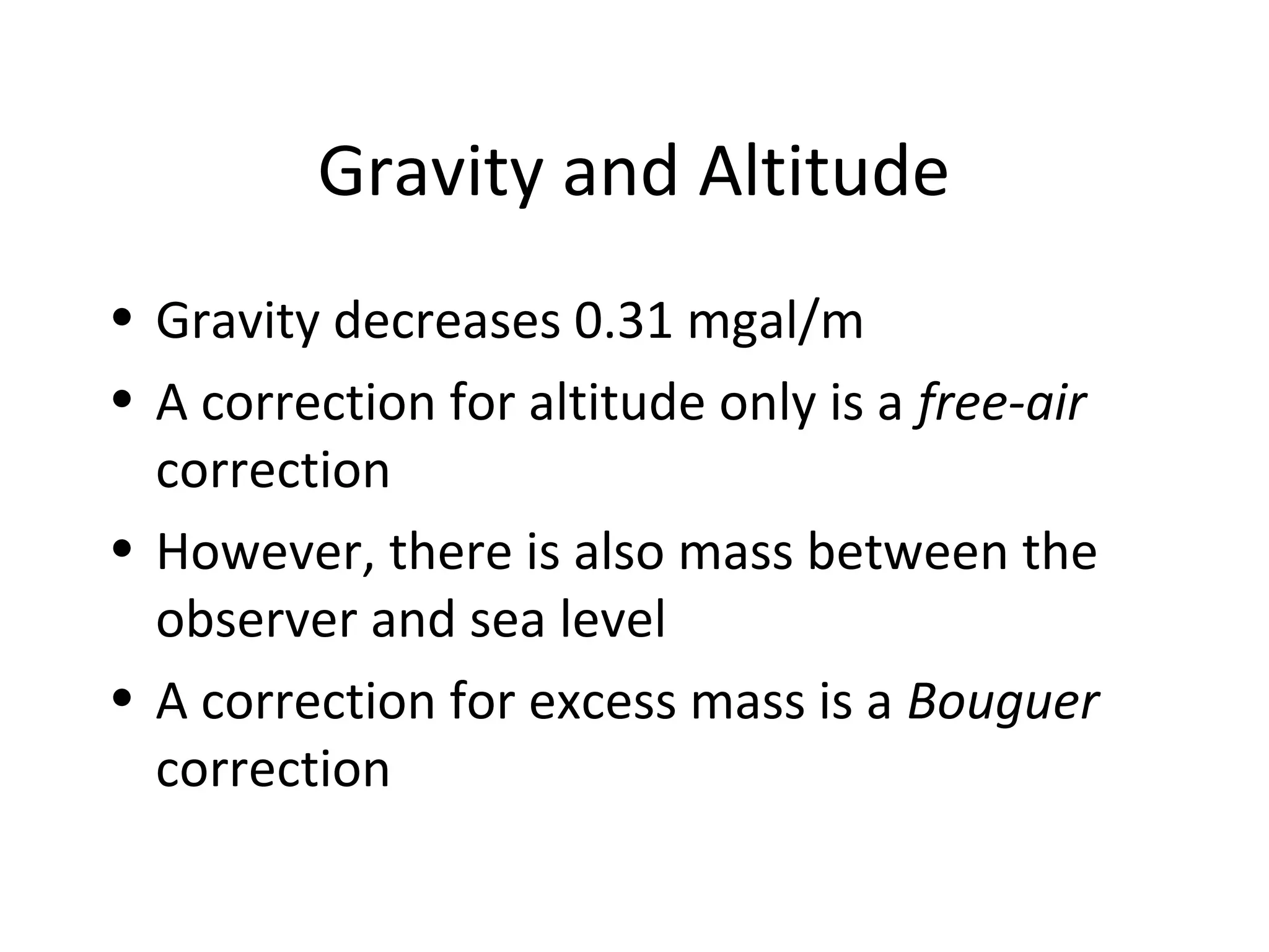 Gravity and Altitude
• Gravity decreases 0.31 mgal/m
• A correction for altitude only is a free-air
correction
• However, there is also mass between the
observer and sea level
• A correction for excess mass is a Bouguer
correction
 
