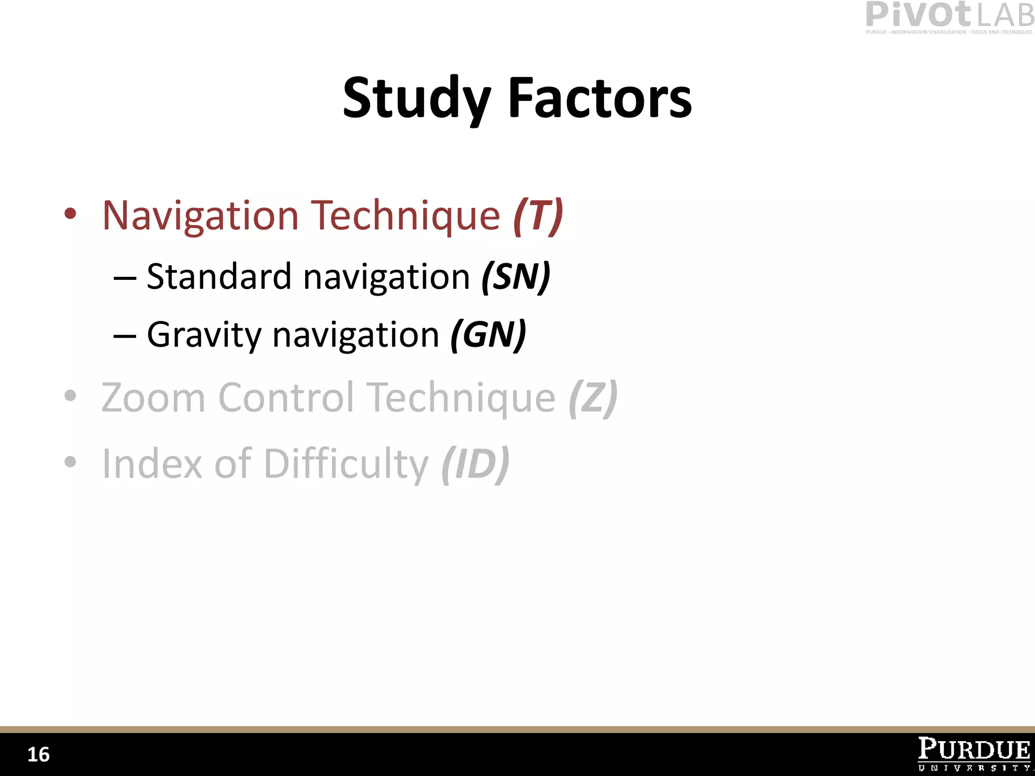 Study Factors
     • Navigation Technique (T)
       – Standard navigation (SN)
       – Gravity navigation (GN)
     • Zoom Control Technique (Z)
     • Index of Difficulty (ID)




16
 
