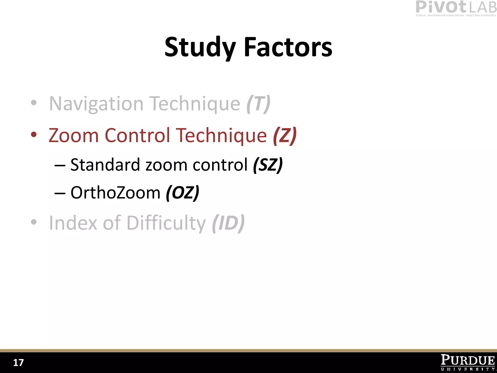 Study Factors
     • Navigation Technique (T)
     • Zoom Control Technique (Z)
        – Standard zoom control (SZ)
        – OrthoZoom (OZ)
     • Index of Difficulty (ID)




17
 