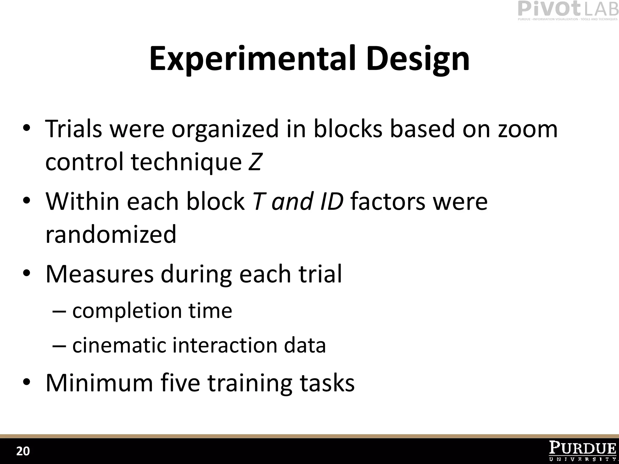 Experimental Design
• Trials were organized in blocks based on zoom
  control technique Z
• Within each block T and ID factors were
  randomized
• Measures during each trial
     – completion time
     – cinematic interaction data
• Minimum five training tasks

20
 