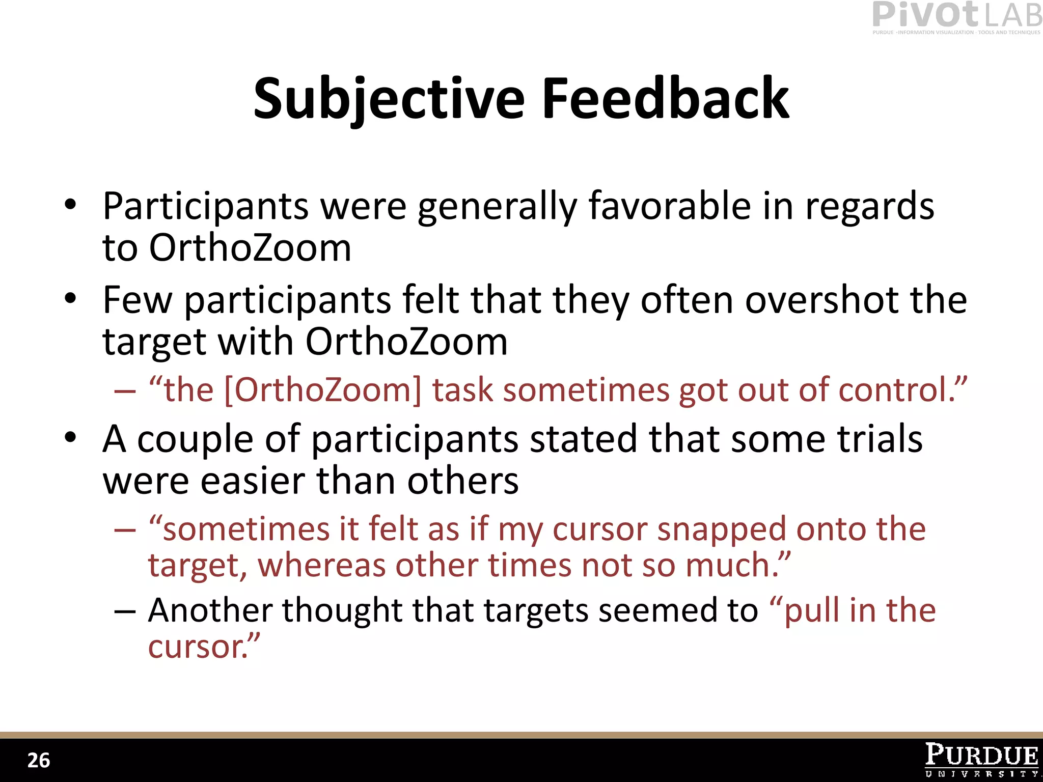 Subjective Feedback
     • Participants were generally favorable in regards
       to OrthoZoom
     • Few participants felt that they often overshot the
       target with OrthoZoom
        – “the [OrthoZoom] task sometimes got out of control.”
     • A couple of participants stated that some trials
       were easier than others
        – “sometimes it felt as if my cursor snapped onto the
          target, whereas other times not so much.”
        – Another thought that targets seemed to “pull in the
          cursor.”

26
 
