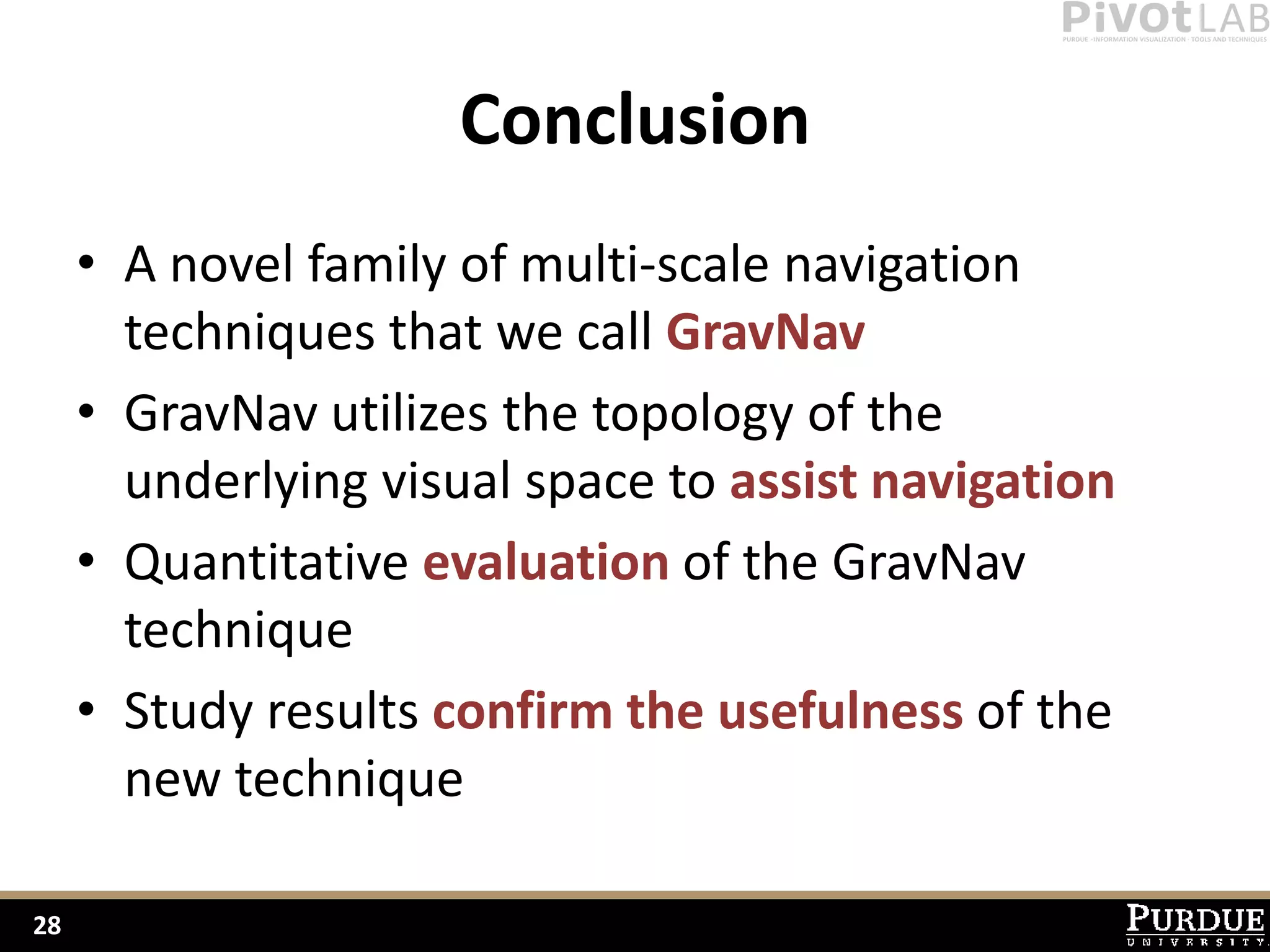 Conclusion
     • A novel family of multi-scale navigation
       techniques that we call GravNav
     • GravNav utilizes the topology of the
       underlying visual space to assist navigation
     • Quantitative evaluation of the GravNav
       technique
     • Study results confirm the usefulness of the
       new technique

28
 