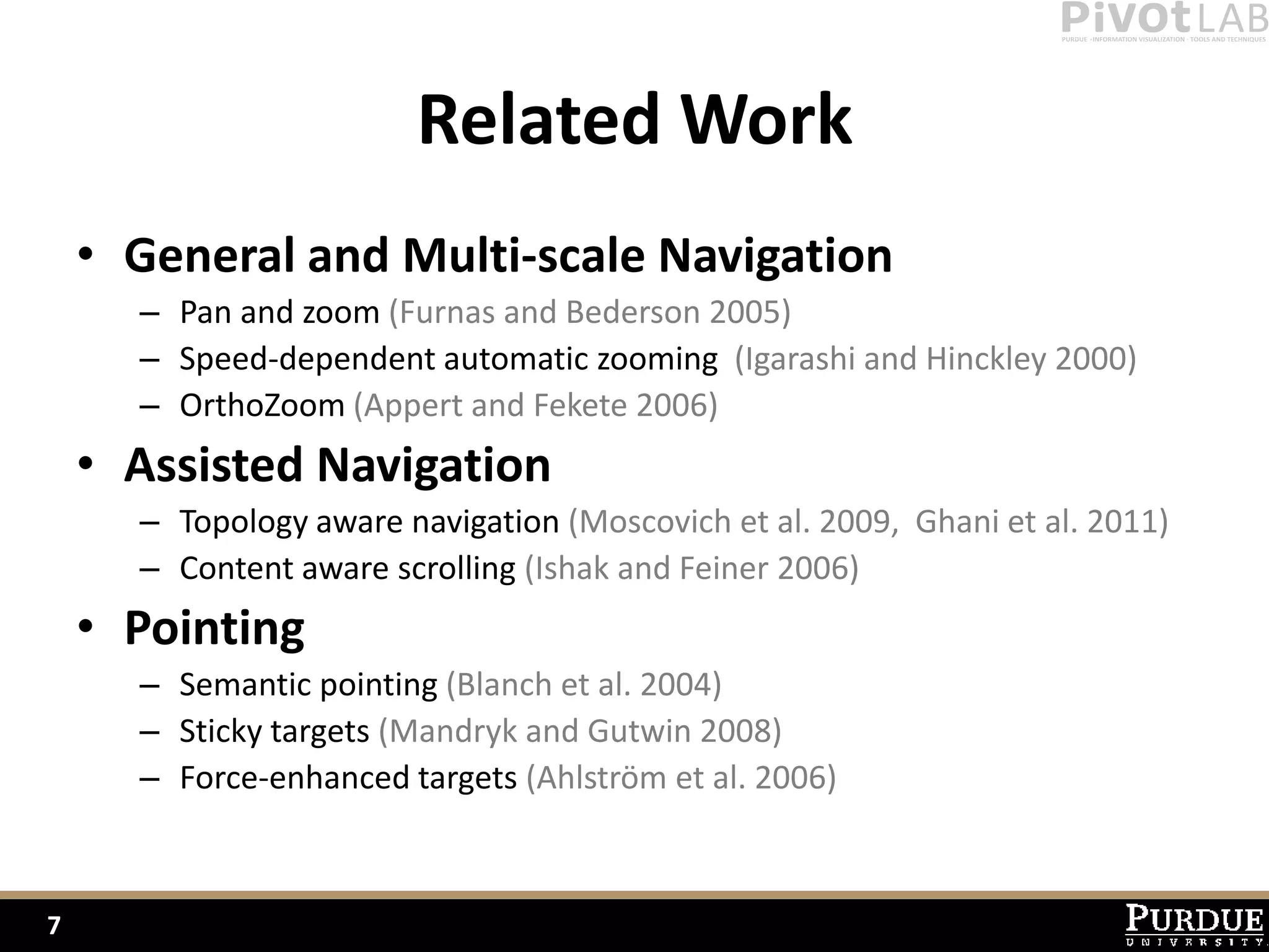 Related Work
    • General and Multi-scale Navigation
      – Pan and zoom (Furnas and Bederson 2005)
      – Speed-dependent automatic zooming (Igarashi and Hinckley 2000)
      – OrthoZoom (Appert and Fekete 2006)
    • Assisted Navigation
      – Topology aware navigation (Moscovich et al. 2009, Ghani et al. 2011)
      – Content aware scrolling (Ishak and Feiner 2006)
    • Pointing
      – Semantic pointing (Blanch et al. 2004)
      – Sticky targets (Mandryk and Gutwin 2008)
      – Force-enhanced targets (Ahlström et al. 2006)



7
 